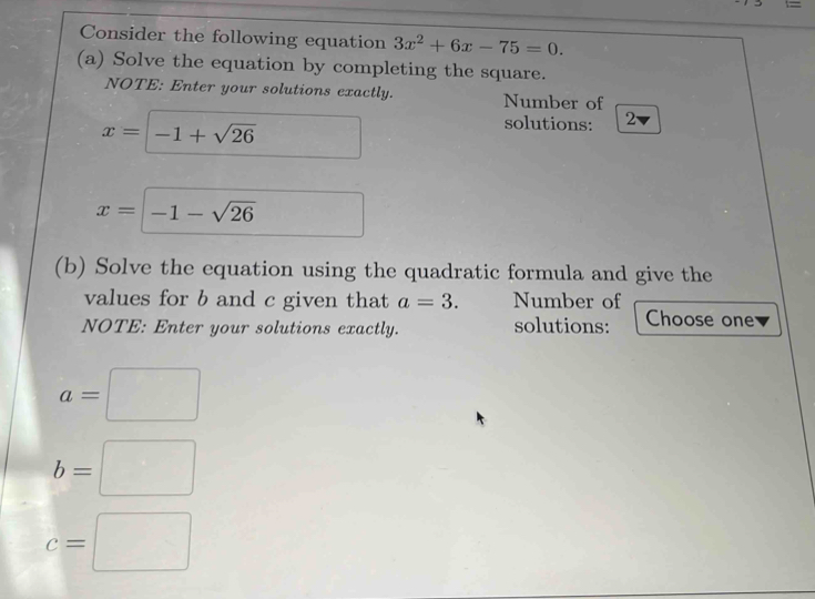 Consider the following equation 3x^2+6x-75=0. 
(a) Solve the equation by completing the square. 
NOTE: Enter your solutions exactly. Number of
x=□ -1+sqrt(26)
solutions: 2 I
x=-1-sqrt(26)
(b) Solve the equation using the quadratic formula and give the 
values for b and c given that a=3. Number of 
NOTE: Enter your solutions exactly. solutions: Choose one
a=□
b=□
c=□