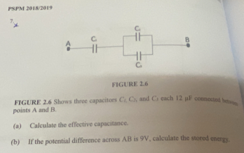 PSPM 2018/2019
FIGURE 2.6
FIGURE 2.6 Shows three capacitors C_1,C_2 , and C」 each 12 µF connected betwen 
points A and B.
(a) Calculate the effective capacitance.
(b) If the potential difference across AB is 9V, calculate the stored energy.