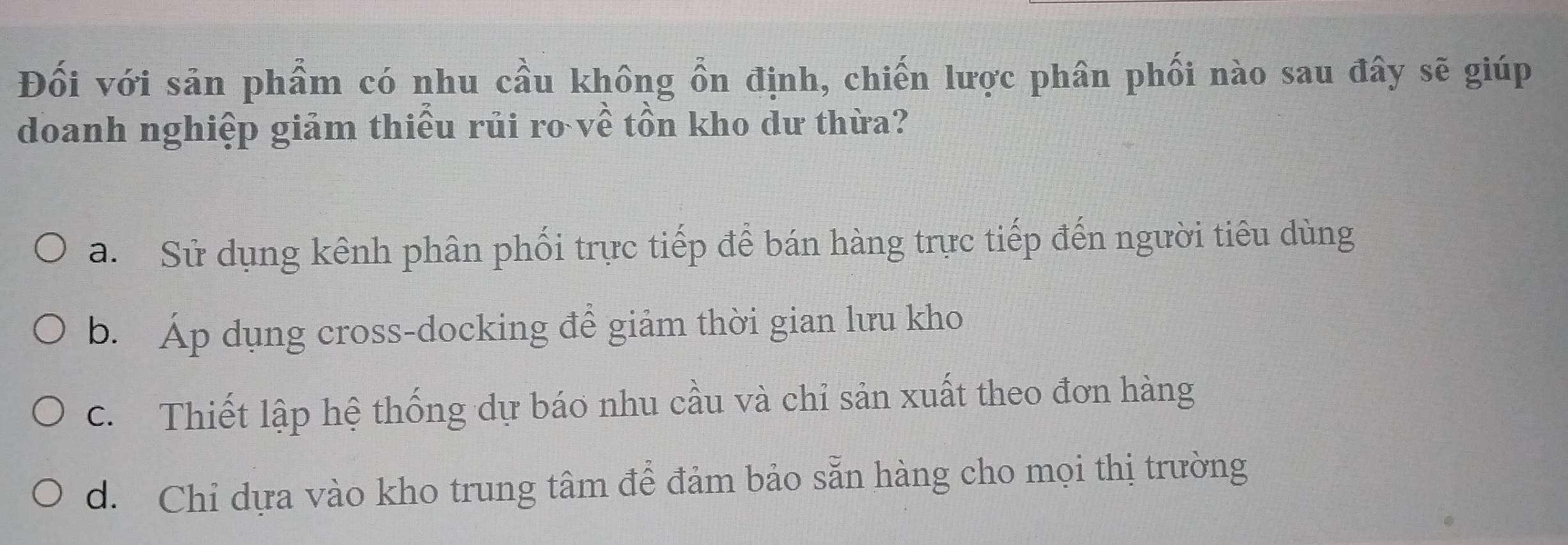 Đối với sản phẩm có nhu cầu không ổn định, chiến lược phân phối nào sau đây sẽ giúp
doanh nghiệp giảm thiếu rủi ro về tồn kho dư thừa?
a. Sử dụng kênh phân phối trực tiếp để bán hàng trực tiếp đến người tiêu dùng
b. Áp dụng cross-docking để giảm thời gian lưu kho
c. Thiết lập hệ thống dự báo nhu cầu và chỉ sản xuất theo đơn hàng
d. Chỉ dựa vào kho trung tâm để đảm bảo sẵn hàng cho mọi thị trường