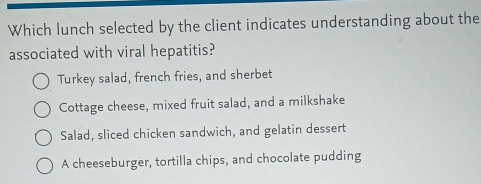 Which lunch selected by the client indicates understanding about the
associated with viral hepatitis?
Turkey salad, french fries, and sherbet
Cottage cheese, mixed fruit salad, and a milkshake
Salad, sliced chicken sandwich, and gelatin dessert
A cheeseburger, tortilla chips, and chocolate pudding