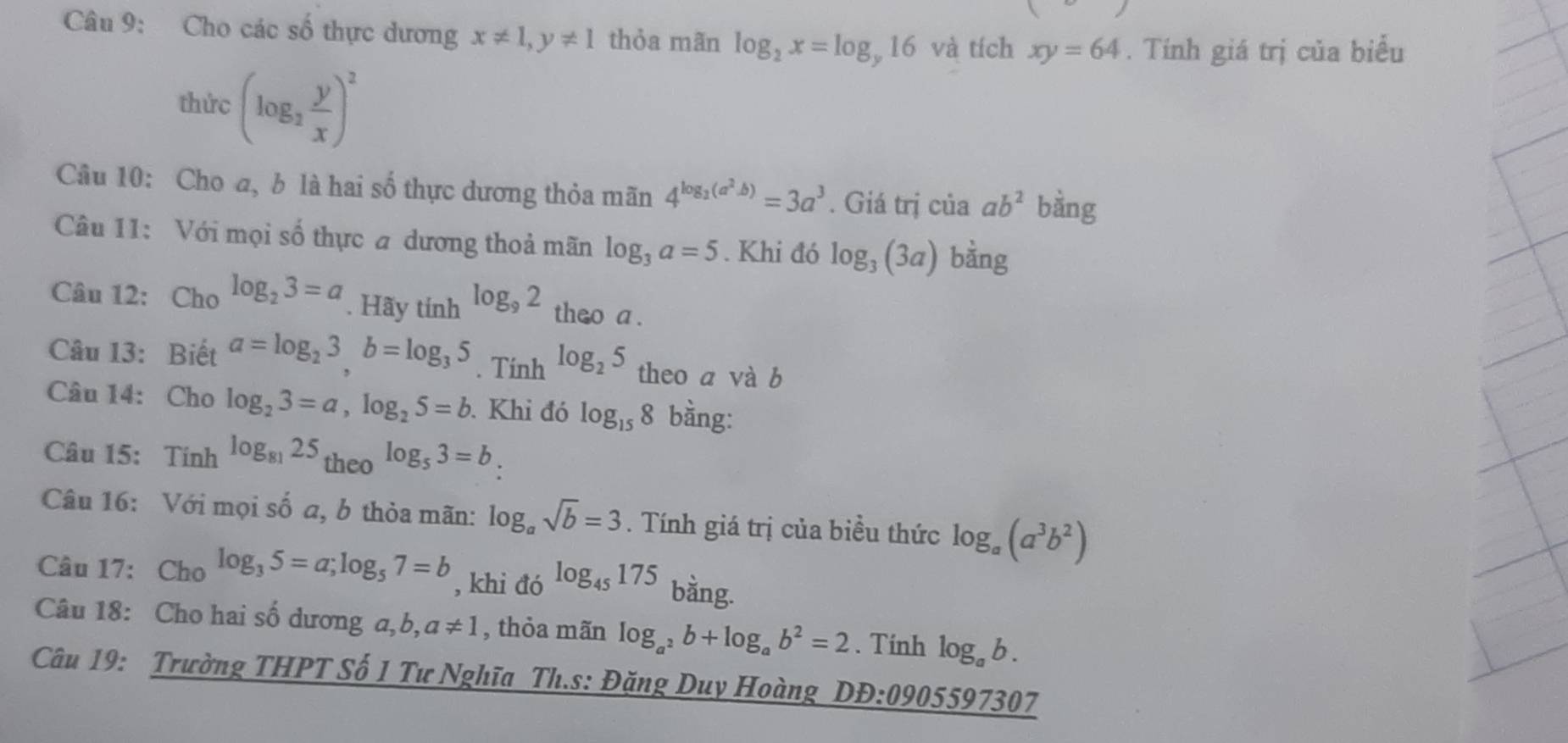 Cho các số thực dương x!= 1, y!= 1 thỏa mãn log _2x=log _y16 và tích xy=64. Tính giá trị của biểu 
thức (log _2 y/x )^2
Câu 10: Cho a, b là hai số thực dương thỏa mãn 4^(log _2)(a^2.b)=3a^3. Giá trị của ab^2 bằng 
Câu 11: Với mọi số thực a dương thoả mãn log _3a=5. Khi đó log _3(3a) bằng 
Câu 12: Cho log _23=a. Hãy tính log _92 theo a. 
Câu 13: Biết a=log _23, b=log _35. Tính log _25 theo a và b 
Câu 14: Cho log _23=a, log _25=b. Khi đó log _158 bằng: 
Câu 15: Tính log _8125 r _3e0log _53=b
Câu 16: Với mọi số a, b thỏa mãn: log _asqrt(b)=3. Tính giá trị của biều thức log _a(a^3b^2)
Câu 17: Cho log _35=a; log _57=b , khi đó log _45175 bằng. 
Câu 18: Cho hai số dương a,b a!= 1 , thỏa mãn log _a^2b+log _ab^2=2. Tinh log _ab. 
Câu 19: Trường THPT Số 1 Tư Nghĩa Th.s: Đặng Duy Hoàng DB:0905597307