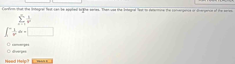 Confirm that the Integral Test can be applied to the series. Then use the Integral Test to determine the convergence or divergence of the series.
sumlimits _(n=1)^(∈fty) 1/9^n 
∈t _1^((∈fty)frac 1)9^xdx=□
converges
diverges
Need Help? Watch it