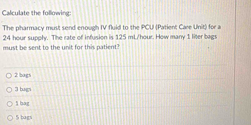 Calculate the following:
The pharmacy must send enough IV fluid to the PCU (Patient Care Unit) for a
24 hour supply. The rate of infusion is 125 mL/hour. How many 1 liter bags
must be sent to the unit for this patient?
2 bags
3 bags
1 bag
5 bags