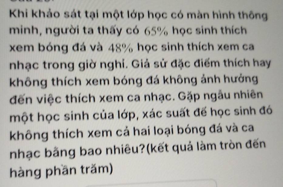 Khi khảo sát tại một lớp học có màn hình thông 
minh, người ta thấy có 65% học sinh thích 
xem bóng đá và 48% học sinh thích xem ca 
nhạc trong giờ nghi. Giả sử đặc điểm thích hay 
không thích xem bóng đá không ảnh hưởng 
đến việc thích xem ca nhạc. Gặp ngẫu nhiên 
một học sinh của lớp, xác suất để học sinh đó 
không thích xem cả hai loại bóng đá và ca 
nhạc bằng bao nhiêu?(kết quả làm tròn đến 
hàng phần trăm)