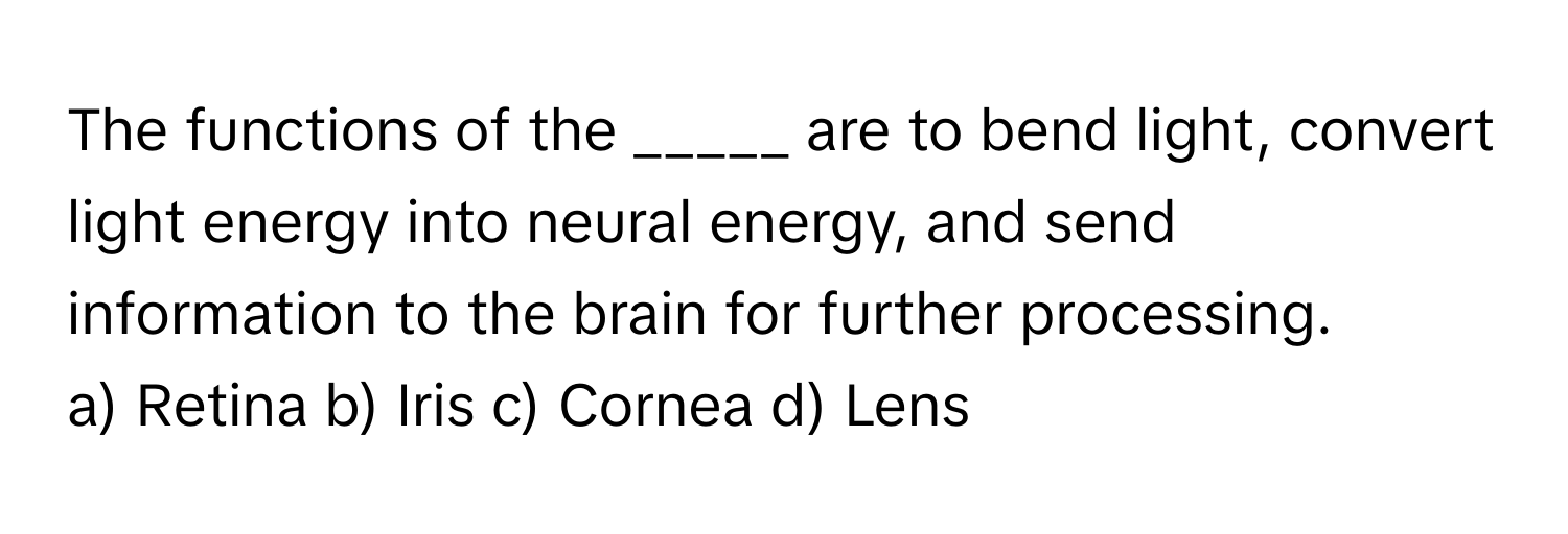 The functions of the _____ are to bend light, convert light energy into neural energy, and send information to the brain for further processing.

a) Retina b) Iris c) Cornea d) Lens