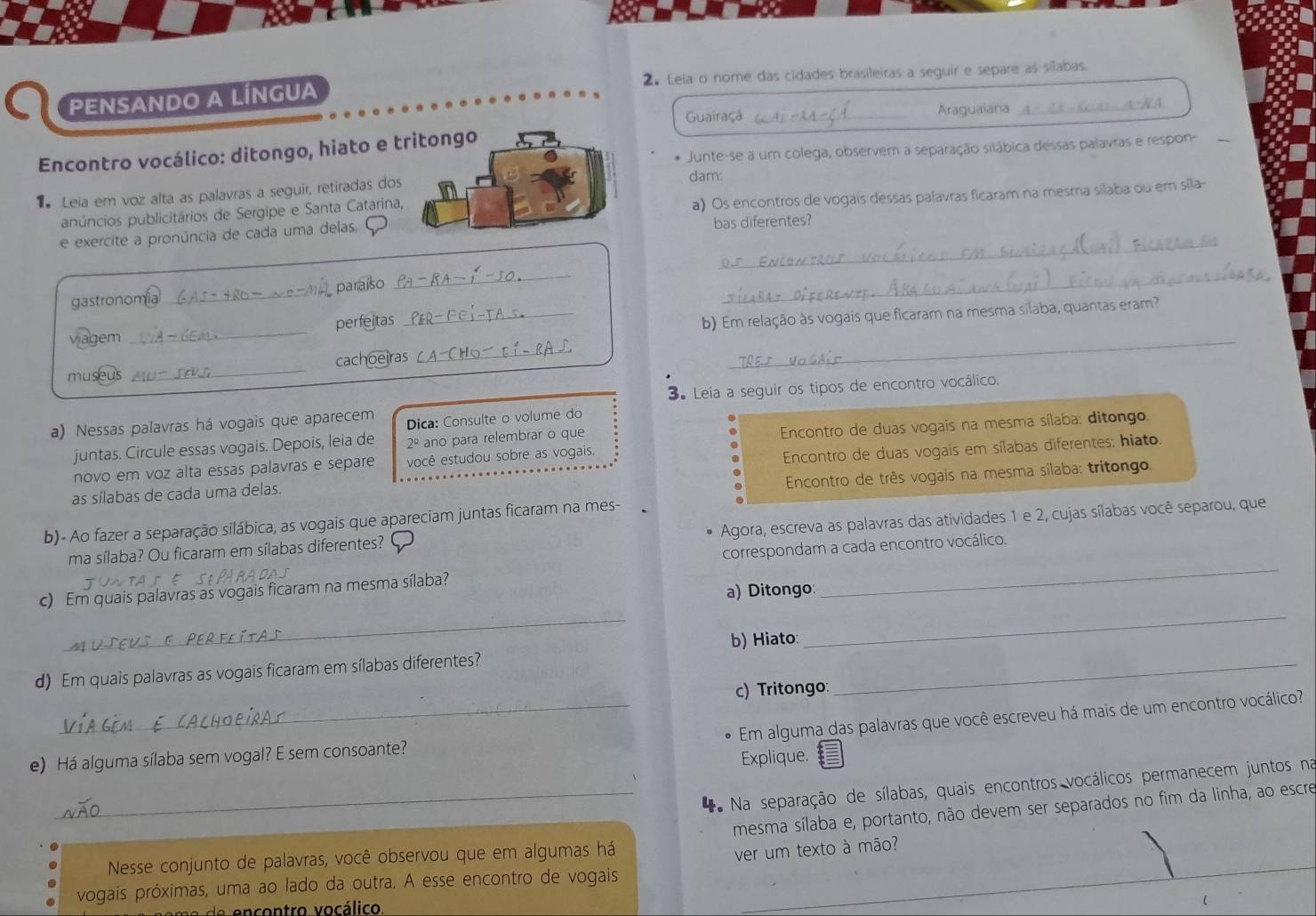 PENSANDO A LÍNGUA 2. Leia o nome das cidades brasileiras a seguir e separe as silabas.
Guairaçá _Araguaiana
* Junte-se a um colega, observem a separação silábica dessas palavras e respon-
Encontro vocálico: ditongo, hiato e t
Leia em voz alta as palavras a seguir, retiradas dosdam:
anúncios publicitários de Sergipe e Santa Catarina,
a) Os encontros de vogais dessas palavras ficaram na mesma silaba ou em sila-
_
e exercite a pronúncia de cada uma delasbas diferentes?
gastronomia _paraíso
_
_
_
_
viagem _perfeitas
_b) Em relação às vogais que ficaram na mesma sílaba, quantas eram?
museus _cachoeiras
3. Leia a seguir os tipos de encontro vocálico.
a) Nessas palavras há vogais que aparecem Dica: Consulte o volume do
Encontro de duas vogais na mesma sílaba: ditongo
juntas. Circule essas vogais. Depois, leia de 2º ano para relembrar o que
novo em voz alta essas palavras e separe você estudou sobre as vogais.
as sílabas de cada uma delas.  Encontro de duas vogais em sílabas diferentes: hiato.
Encontro de três vogais na mesma sílaba: tritongo.
b)- Ao fazer a separação silábica, as vogais que apareciam juntas ficaram na mes-
ma sílaba? Ou ficaram em sílabas diferentes? Agora, escreva as palavras das atividades 1 e 2, cujas sílabas você separou, que
correspondam a cada encontro vocálico.
c) Em quais palavras as vogais ficaram na mesma sílaba?
a) Ditongo:
_
_
b) Hiato:
_
d) Em quais palavras as vogais ficaram em sílabas diferentes?_
c) Tritongo:
_Em alguma das palavras que você escreveu há mais de um encontro vocálico?
e) Há alguma sílaba sem vogal? E sem consoante?
Explique.
_* Na separação de sílabas, quais encontros vocálicos permanecem juntos na
mesma sílaba e, portanto, não devem ser separados no fim da linha, ao escre
Nesse conjunto de palavras, você observou que em algumas há
ver um texto à mão?
vogais próximas, uma ao lado da outra. A esse encontro de vogais
de encontro vocálico.