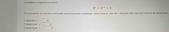 Considere la siguiente ecuación.
3^x=2^(-x)+4
Si la ecuación se resuelve utilizando aproximaciones sucesivas, seleccione el valor de x después del siguiente número de iteraciones. 
1 iteración x=□
2 iteraciones: x= | 
3 iteraciones x= | v