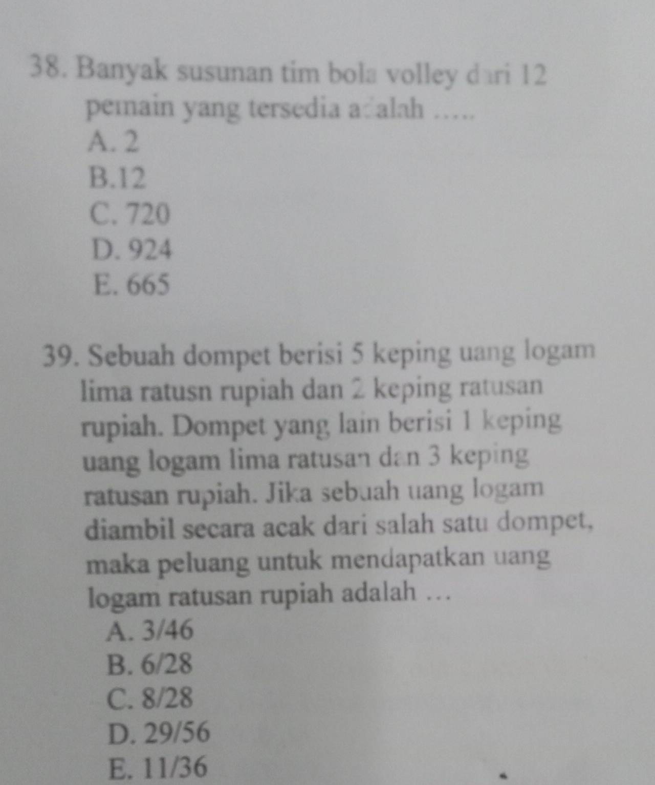 Banyak susunan tim bola volley dari 12
pemain yang tersedia a alah …….
A. 2
B. 12
C. 720
D. 924
E. 665
39. Sebuah dompet berisi 5 keping uang logam
lima ratusn rupiah dan 2 keping ratusan
rupiah. Dompet yang lain berisi 1 keping
uang logam lima ratusan dan 3 keping
ratusan rupiah. Jika sebuah uang logam
diambil secara acak dari salah satu dompet,
maka peluang untuk mendapatkan uang
logam ratusan rupiah adalah …
A. 3/46
B. 6/28
C. 8/28
D. 29/56
E. 11/36