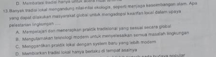 Membatasi tradisi hanya untuk acara hosl t
13.Banyak tradisi lokal mengandung nilai-nilai ekologis, seperti menjaga keseimbangan alam. Apa
yang dapat dilakukan masyarakat global untuk mengadopsi kearifan local dalam upaya
pelestarian lingkungan ....
A. Mempelajari dan menerapkan praktik tradisional yang sasuai secara global
B. Mengutamakan teknologi modern untuk menyelesaikan semua masalah lingkungan
C. Menggantikan praktik lokal dengan system baru yang lebih modem
D. Membiarkan tradisi lokal hanya berlaku di tempat asalnya pudava popular