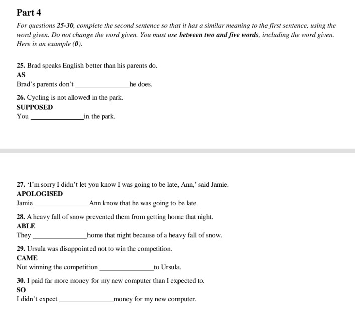 For questions 25-30, complete the second sentence so that it has a similar meaning to the first sentence, using the 
word given. Do not change the word given. You must use between two and five words, including the word given. 
Here is an example (0). 
25. Brad speaks English better than his parents do. 
AS 
Brad's parents don't _he does. 
26. Cycling is not allowed in the park. 
SUPPOSED 
You _in the park. 
27. ‘I’m sorry I didn’t let you know I was going to be late, Ann,’ said Jamie. 
APOLOGISED 
Jamie_ Ann know that he was going to be late. 
28. A heavy fall of snow prevented them from getting home that night. 
ABLE 
They _home that night because of a heavy fall of snow. 
29. Ursula was disappointed not to win the competition. 
CAME 
Not winning the competition_ to Ursula. 
30. I paid far more money for my new computer than I expected to. 
so 
I didn’t expect_ money for my new computer.