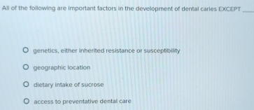 All of the following are important factors in the development of dental caries EXCEPT
_
genetics, either inherited resistance or susceptibility
geographic location
dietary intake of sucrose
access to preventative dental care