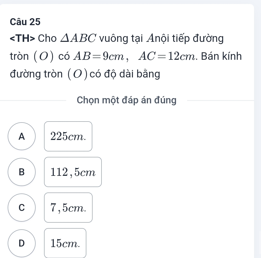 Cho △ ABC vuông tại Anội tiếp đường
tròn (O) có AB=9cm, AC=12cm. Bán kính
đường tròn (O) có độ dài bằng
Chọn một đáp án đúng
A 225cm.
B 112,5cm
C 7,5cm.
D 15cm.