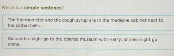 Which is a simple sentence?
The thermometer and the cough syrup are in the medicine cabinet next to
the cotton balls.
Samantha might go to the science museum with Harry, or she might go
alone.