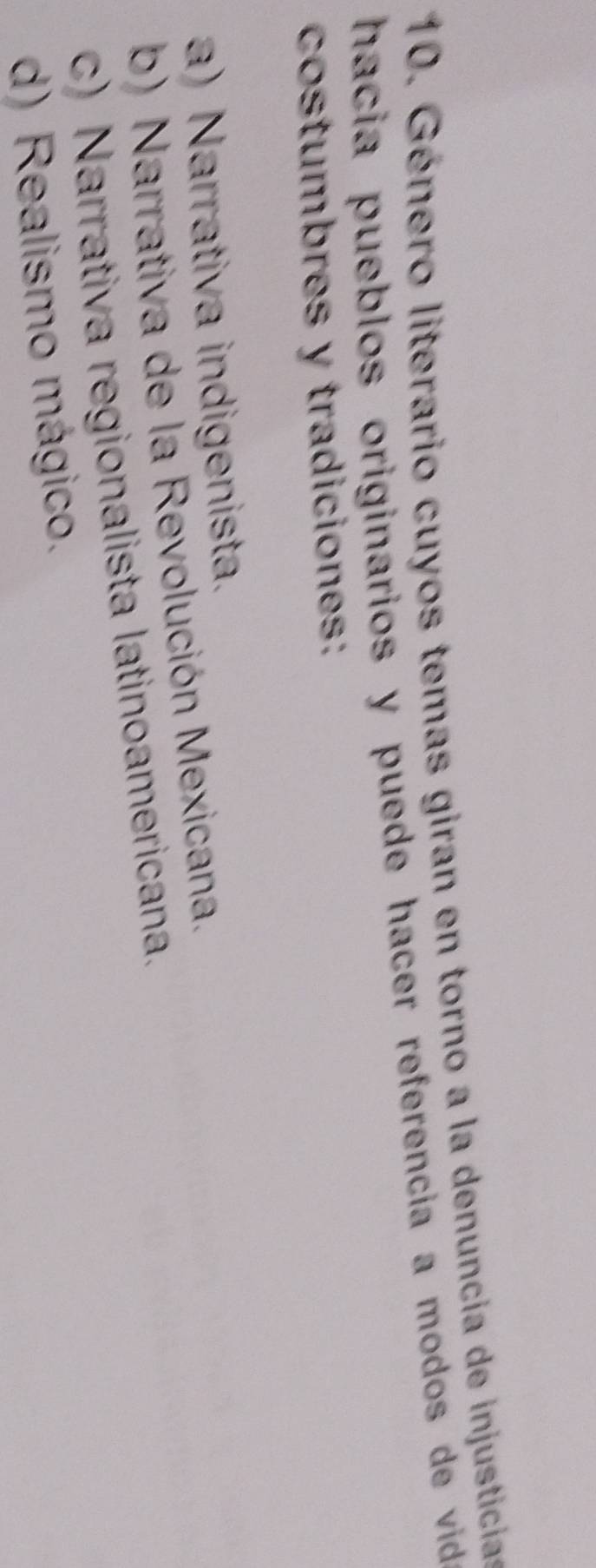 Género literario cuyos temas giran en torno a la denuncia de injusticias
hacia pueblos originarios y puede hacer referencia a modos de vid 
costumbres y tradiciones:
a) Narrativa indigenista.
b) Narrativa de la Revolución Mexicana.
c) Narrativa regionalista latinoamericana.
d) Realismo mágico.