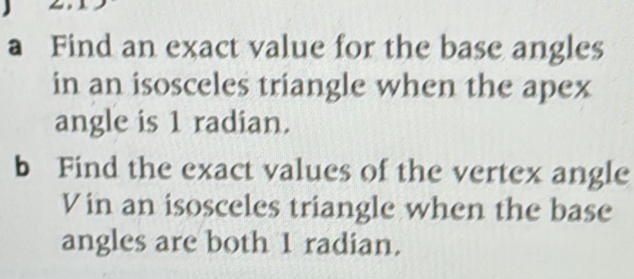 a Find an exact value for the base angles 
in an isosceles triangle when the apex 
angle is 1 radian. 
b Find the exact values of the vertex angle 
Vin an isosceles triangle when the base 
angles are both 1 radian.