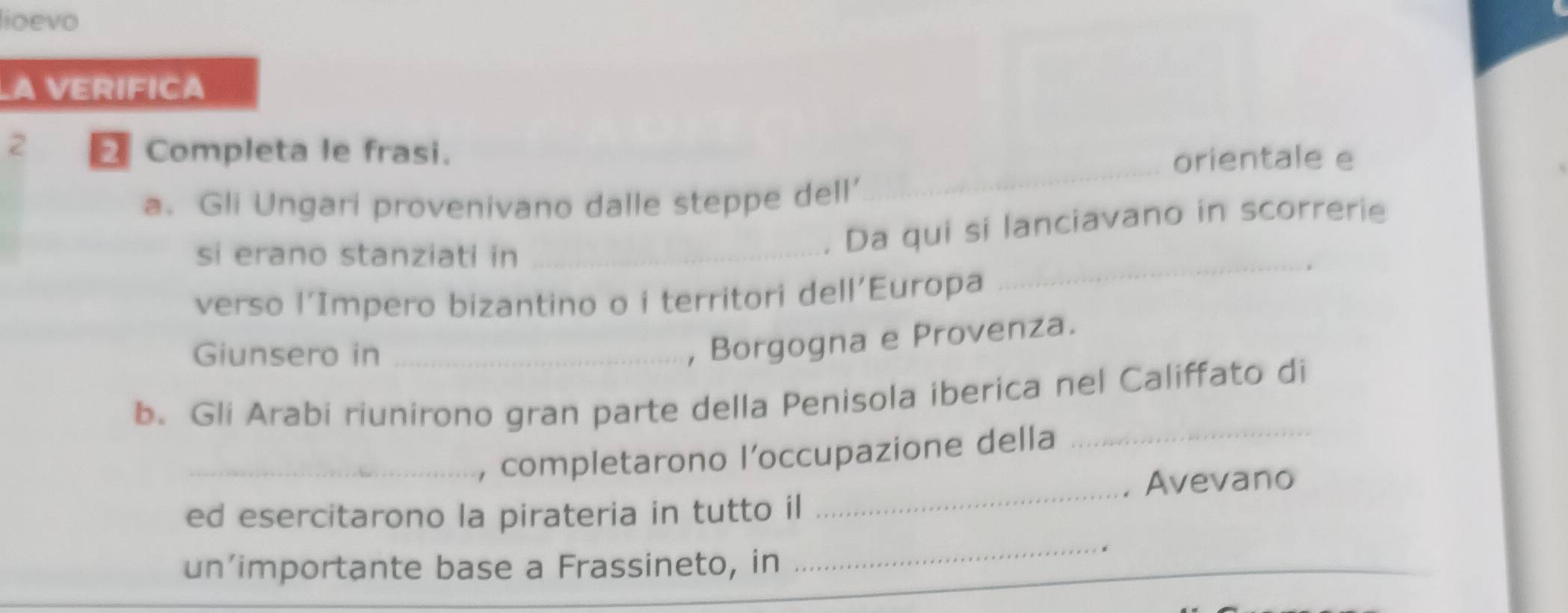 lioevo 
A VERIFICA 
2 Completa le frasi. 
_orientale e 
a. Gli Ungari provenivano dalle steppe dell’ 
_ 
si erano stanziati in_ 
. Da qui si lanciavano in scorrerie 
verso l’Impero bizantino o i territori dell'Europa 
Giunsero in_ 
, Borgogna e Provenza. 
b. Gli Arabi riunirono gran parte della Penisola iberica nel Califfato di 
, completarono l’occupazione della 
_ 
ed esercitarono la pirateria in tutto il _. Avevano 
un’importante base a Frassineto, in 
_