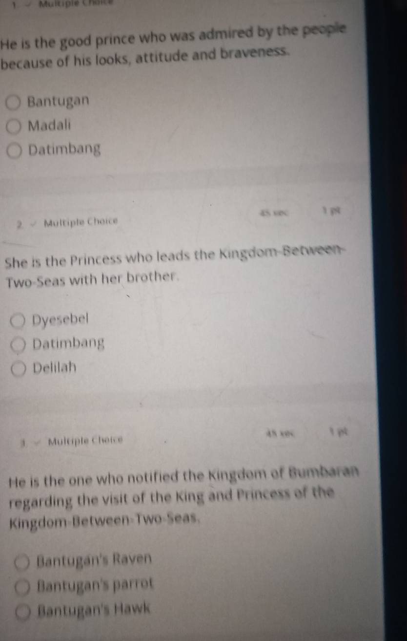 Multipie Choice
He is the good prince who was admired by the people
because of his looks, attitude and braveness.
Bantugan
Madali
Datimbang
45 9N 1 p4
2. √ Multiple Choice
She is the Princess who leads the Kingdom-Between-
Two-Seas with her brother.
Dyesebel
Datimbang
Delilah
45 xec
3. Multiple Cheice 1 pt
He is the one who notified the Kingdom of Bumbaran
regarding the visit of the King and Princess of the
Kingdom-Between-Two-Seas.
Bantugan's Raven
Bantugan's parrot
Bantugan's Hawk