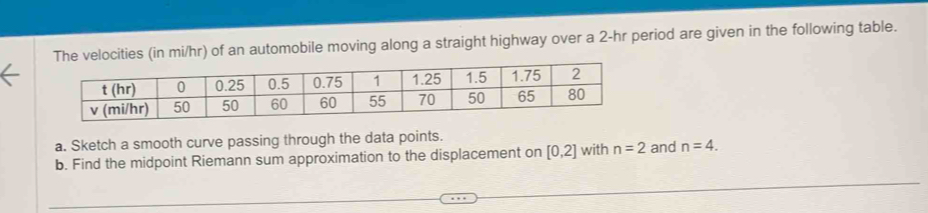 The velocities (in mi/hr) of an automobile moving along a straight highway over a 2-hr period are given in the following table. 
a. Sketch a smooth curve passing through the data points. 
b. Find the midpoint Riemann sum approximation to the displacement on [0,2] with n=2 and n=4.