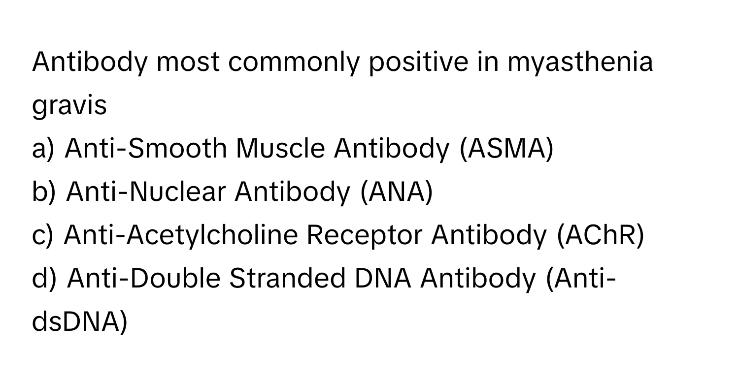 Antibody most commonly positive in myasthenia gravis
a) Anti-Smooth Muscle Antibody (ASMA)
b) Anti-Nuclear Antibody (ANA)
c) Anti-Acetylcholine Receptor Antibody (AChR)
d) Anti-Double Stranded DNA Antibody (Anti-dsDNA)