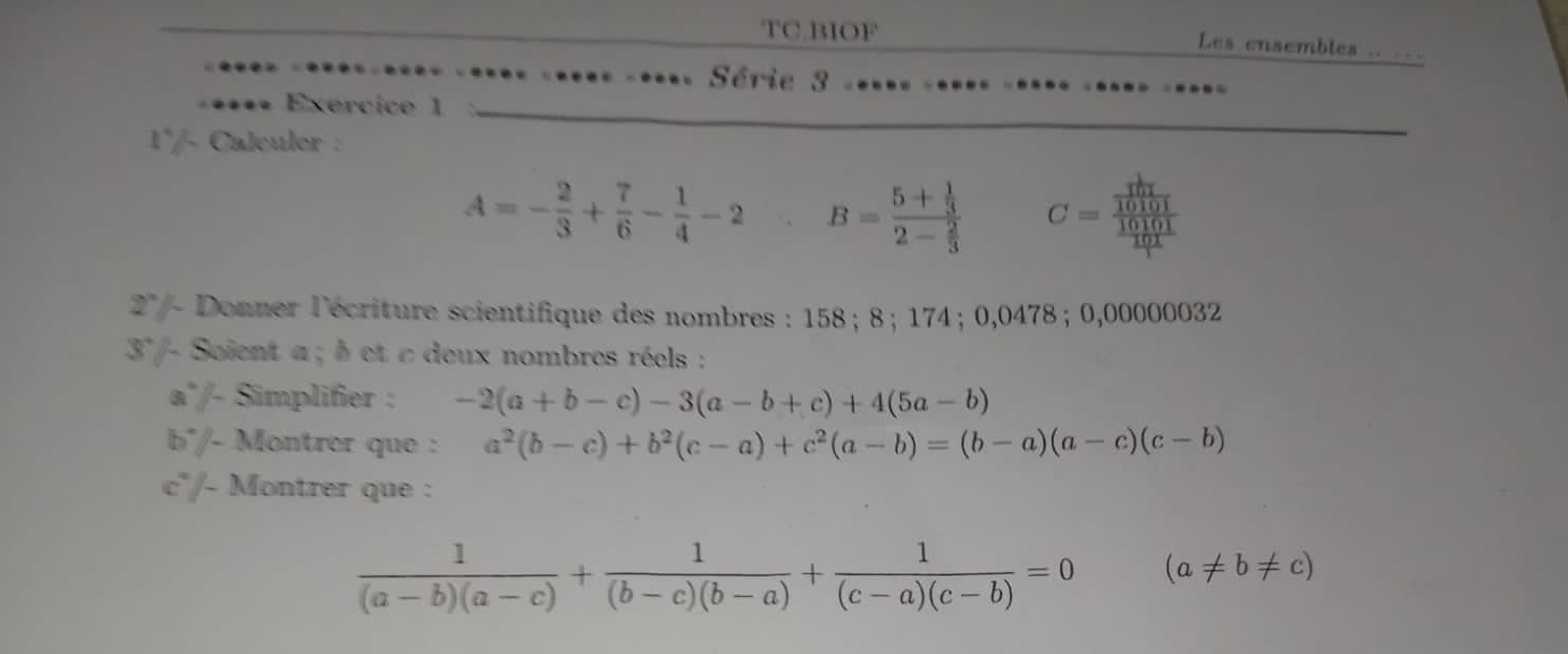 TC.BIOF Les ensembles .. ... 
Série 3 
Exercice 1 
1°/- Caleuler :
A=- 2/3 + 7/6 - 1/4 -2 B=frac 5+ 1/3 2- 2/3  C=frac frac  1/10101 10101 101/1 
2° / - Donner l'écriture scientifique des nombres : 158; 8; 174; 0,0478; 0,00000032
37- Soient a; b et c deux nombres réels : 
a'/- Simplifier : -2(a+b-c)-3(a-b+c)+4(5a-b)
b'/- Montrer que : a^2(b-c)+b^2(c-a)+c^2(a-b)=(b-a)(a-c)(c-b)
c°/- Montrer que :
 1/(a-b)(a-c) + 1/(b-c)(b-a) + 1/(c-a)(c-b) =0 (a!= b!= c)