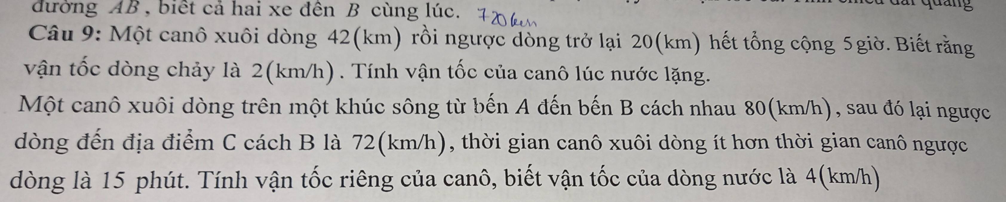 đường AB , biết cả hai xe đên B cùng lúc. 
dang 
Câu 9: Một canô xuôi dòng 42(km) rồi ngược dòng trở lại 20(km) hết tổng cộng 5 giờ. Biết rằng 
vận tốc dòng chảy là 2(km/h) . Tính vận tốc của canô lúc nước lặng. 
Một canô xuôi dòng trên một khúc sông từ bến A đến bến B cách nhau 80(km/h), sau đó lại ngược 
dòng đến địa điểm C cách B là 72(km/h), thời gian canô xuôi dòng ít hơn thời gian canô ngược 
dòng là 15 phút. Tính vận tốc riêng của canô, biết vận tốc của dòng nước là 4(km/h)