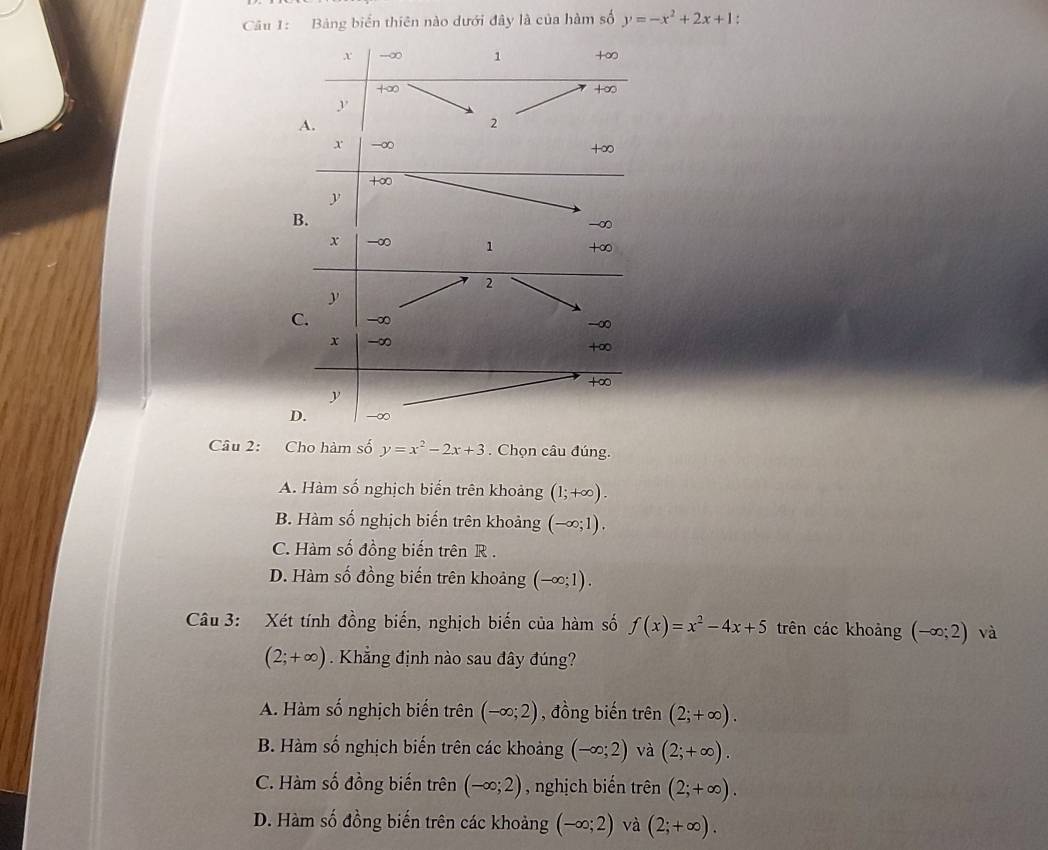 Bảng biển thiên nào dưới đây là của hàm số y=-x^2+2x+1.
x -∞ 1 +∞
+∞
+∞
A.
2
x -∞ +∞
+∞
y
B.
-∞
x -∞ 1 + ∞
2
y
C. -∞
-∞
x -∞ +∞
+∞
y
D. -∞
Câu 2: Cho hàm số y=x^2-2x+3. Chọn câu đúng.
A. Hàm số nghịch biến trên khoảng (1;+∈fty ).
B. Hàm số nghịch biến trên khoảng (-∈fty ;1).
C. Hàm số đồng biến trên R .
D. Hàm số đồng biến trên khoảng (-∈fty ;1). 
Câu 3: Xét tính đồng biến, nghịch biến của hàm số f(x)=x^2-4x+5 trên các khoảng (-∈fty ;2) và
(2;+∈fty ) Khẳng định nào sau đây đúng?
A. Hàm số nghịch biến trên (-∈fty ;2) , đồng biến trên (2;+∈fty ).
B. Hàm số nghịch biến trên các khoảng (-∈fty ;2) và (2;+∈fty ).
C. Hàm số đồng biến trên (-∈fty ;2) , nghịch biến trên (2;+∈fty ).
D. Hàm số đồng biến trên các khoảng (-∈fty ;2) và (2;+∈fty ).