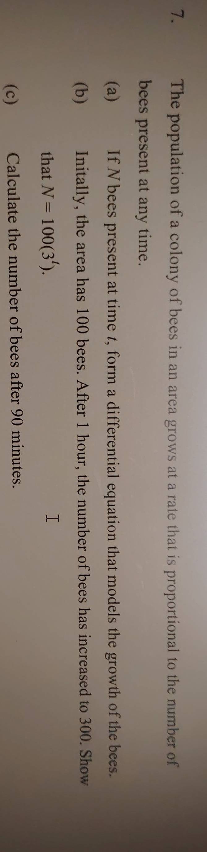 The population of a colony of bees in an area grows at a rate that is proportional to the number of 
bees present at any time. 
(a) If N bees present at time t, form a differential equation that models the growth of the bees. 
(b) Initally, the area has 100 bees. After 1 hour, the number of bees has increased to 300. Show 
that N=100(3^t). 
(c) Calculate the number of bees after 90 minutes.