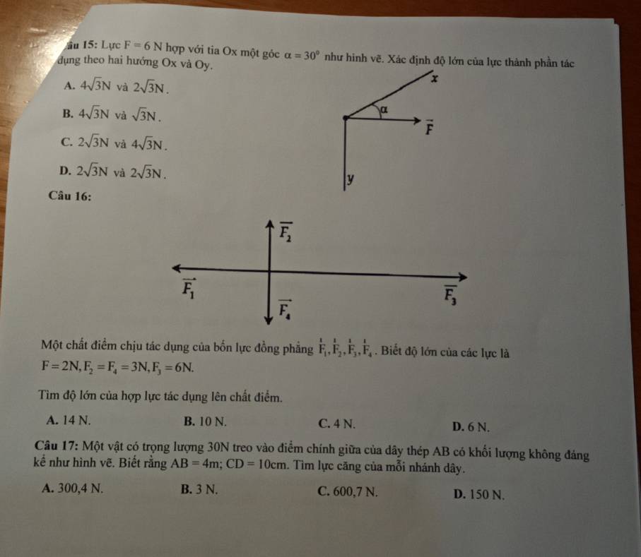 ầu 15: Lực F=6N hợp với tia Ox một góc alpha =30° như hình vẽ. Xác định độ lớn của lực thành phần tác
dụng theo hai hướng Ox và Oy.
A. 4sqrt(3)N và 2sqrt(3)N.
x
B. 4sqrt(3)N và sqrt(3)N. 
α
overline F
C. 2sqrt(3)N và 4sqrt(3)N.
D. 2sqrt(3)N và 2sqrt(3)N. y
Câu 16:
overline F_2
vector F_1
overline F_3
vector F_4
Một chất điểm chịu tác dụng của bốn lực đồng phẳng frac 1F_1, frac 1F_2, frac 1F_3, frac 1F_4. Biết độ lớn của các lực là
F=2N, F_2=F_4=3N, F_3=6N. 
Tìm độ lớn của hợp lực tác dụng lên chất điểm.
A. 14 N. B. 10 N. C. 4 N. D. 6 N.
Câu 17: Một vật có trọng lượng 30N treo vào điểm chính giữa của dây thép AB có khối lượng không đáng
kể như hình vẽ. Biết rằng AB=4m; CD=10cm. Tìm lực căng của mỗi nhánh dây.
A. 300, 4 N. B. 3 N. C. 600,7 N. D. 150 N.