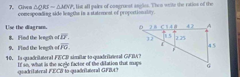 Given △ QRSsim △ MNP , list all pairs of congruent angles. Then write the ratios of the 
corresponding side lengths in a statement of proportionality. 
Use the diagram. 
8. Find the length of overline EF. 
9. Find the length of overline FG. 
10. Is quadrilateral FECB similar to quadrilateral GFBA? 
If so, what is the scale factor of the dilation that maps 
quadrilateral FECB to quadrilateral GFBA?