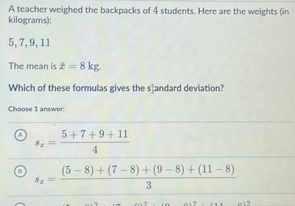 A teacher weighed the backpacks of 4 students. Here are the weights (in
kilograms):
5, 7, 9, 11
The mean is overline x=8kg. 
Which of these formulas gives the s⊥andard deviation?
Choose 1 answer:
a s_x= (5+7+9+11)/4 
B s_x= ((5-8)+(7-8)+(9-8)+(11-8))/3 
o 12 1 1 o 2