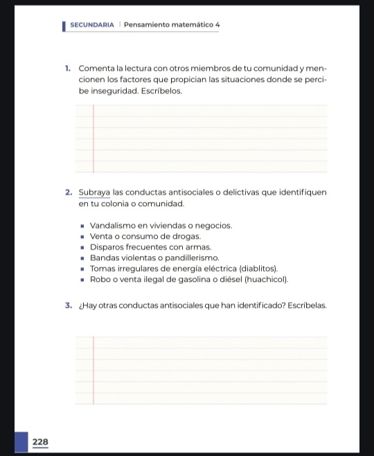 SECUNDARIA Pensamiento matemático 4
1. Comenta la lectura con otros miembros de tu comunidad y men-
cionen los factores que propician las situaciones donde se perci-
be inseguridad. Escríbelos.
2. Subraya las conductas antisociales o delictivas que identifiquen
en tu colonia o comunidad.
Vandalismo en viviendas o negocios.
Venta o consumo de drogas.
Disparos frecuentes con armas
Bandas violentas o pandillerismo.
Tomas irregulares de energía eléctrica (diablitos).
Robo o venta ilegal de gasolina o diésel (huachicol)
3. Hay otras conductas antisociales que han identificado? Escríbelas.
228