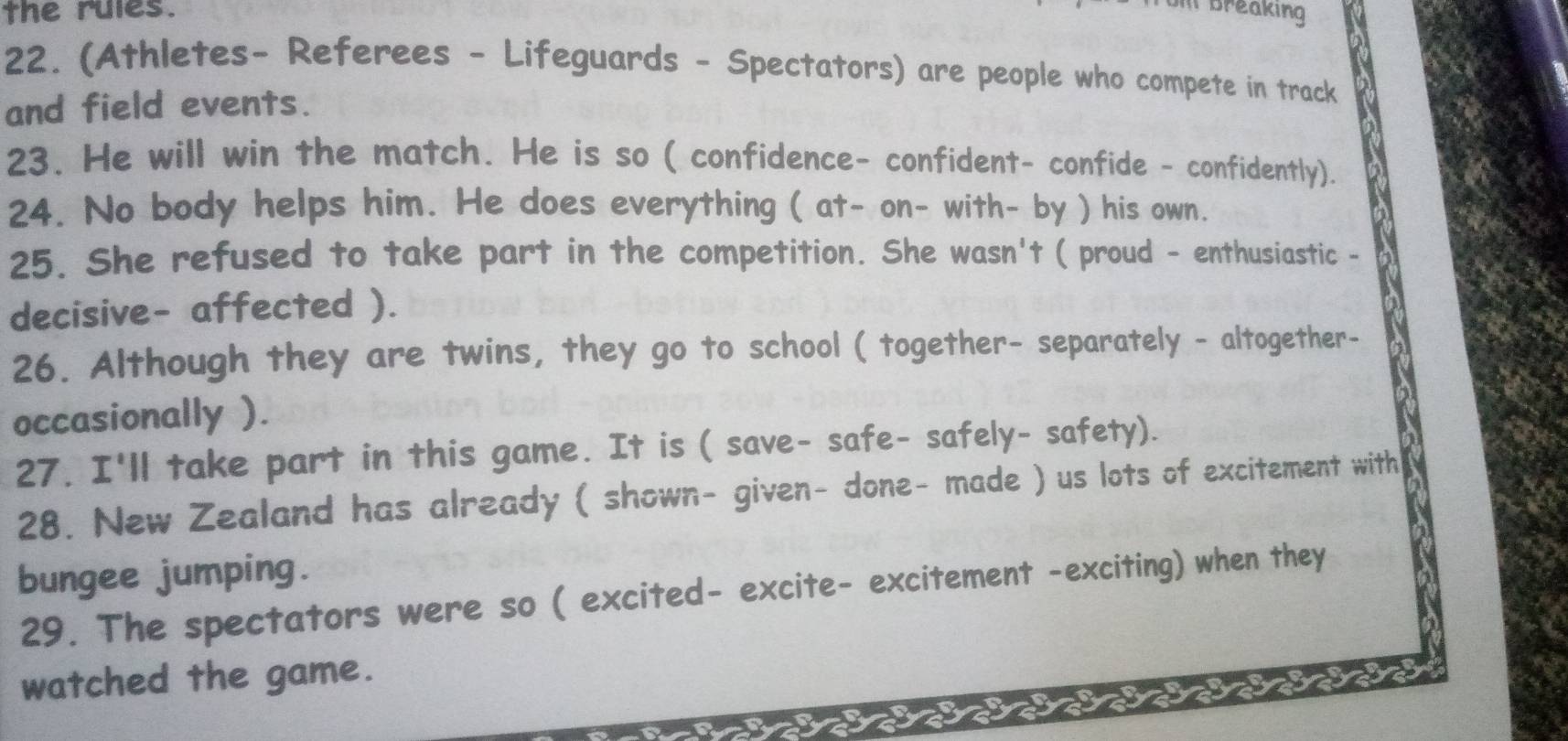 the rules. 
I Breaking 
22. (Athletes- Referees - Lifeguards - Spectators) are people who compete in track 
and field events. 
23. He will win the match. He is so ( confidence- confident- confide - confidently). 
24. No body helps him. He does everything ( at- on- with- by ) his own. 
25. She refused to take part in the competition. She wasn't ( proud - enthusiastic - 
decisive- affected ). 
26. Although they are twins, they go to school ( together- separately - altogether- 
occasionally ). 
27. I'll take part in this game. It is ( save- safe- safely- safety). 
28. New Zealand has already ( shown- given- done- made ) us lots of excitement with 
bungee jumping. 
29. The spectators were so ( excited- excite- excitement -exciting) when they 
watched the game.