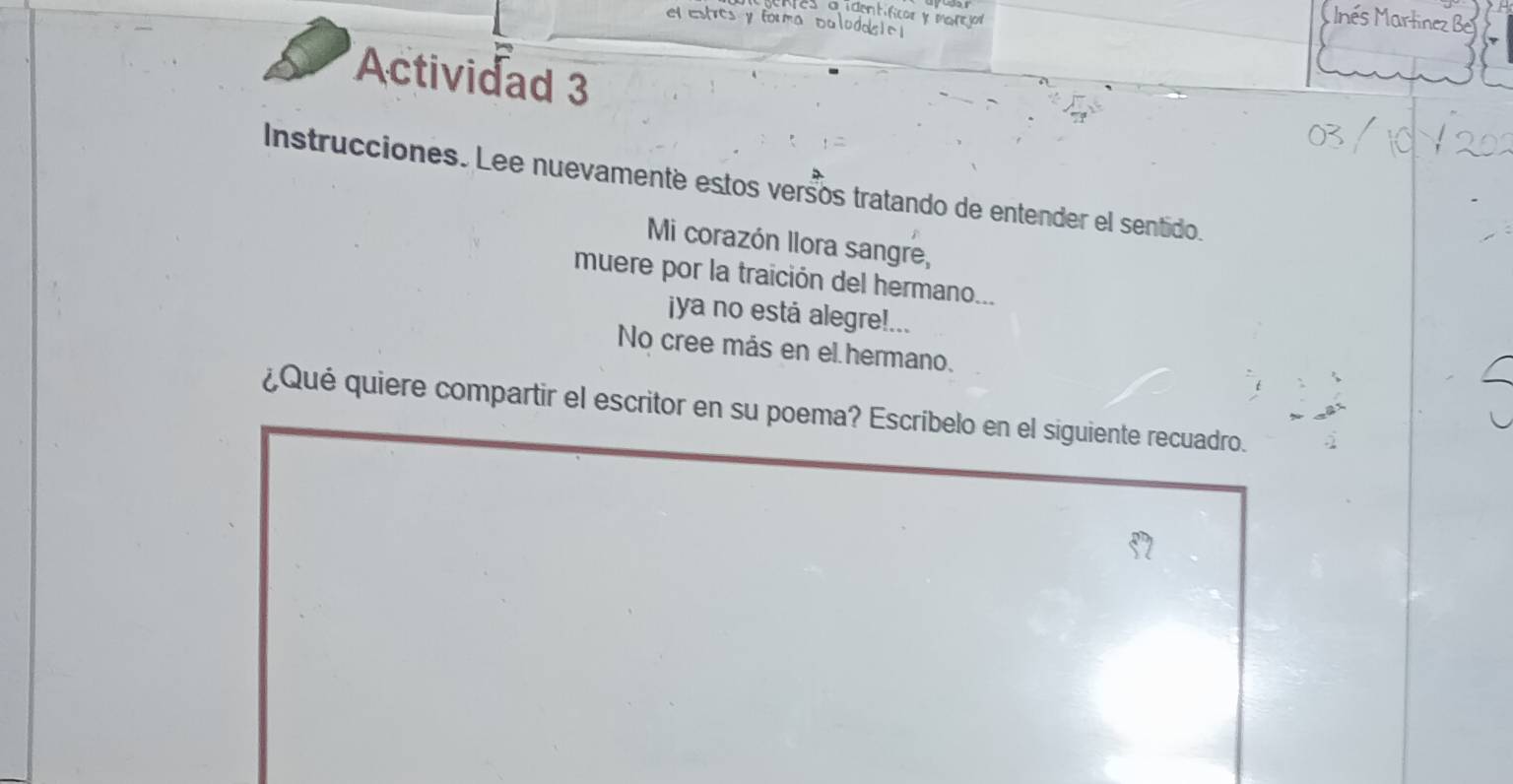 el estres y fo 
i dent car y marejor 
nés Martinez Be 
Actividad 3 
Instrucciones. Lee nuevamente estos versos tratando de entender el sentido. 
Mi corazón llora sangre, 
muere por la traición del hermano... 
jya no está alegre!... 
No cree más en el hermano. 
¿Qué quiere compartir el escritor en su poema? Escríbelo en el siguiente recuadro.