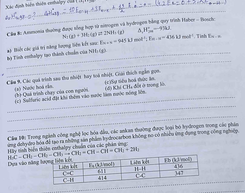 Xác định biển thiên enthalpy cua (2s_1
_
_
_
_
Câu 8: Ammonia thường được tổng hợp từ nitrogen và hydrogen bằng quy trình Haber - Bosch:
N_2(g)+3H_2(g)leftharpoons 2NH_3(g) △ _rH_(298)°=-93kJ.
a) Biết các giá trị năng lượng liên kết sau: E_Nequiv N=945kJmol^(-1);E_H-H=436kJmol^(-1). Tính E_N-H.
_
_b) Tính enthalpy tạo thành chuẩn của NH_3(g).
Câu 9. Các quá trình sau thu nhiệt hay toả nhiệt. Giải thích ngắn gọn.
(a) Nước hoá rắn. (c)Sự tiêu hoá thức ăn.
(b) Quá trình chạy của con người. (d) Khí CH₄ đốt ở trong lò.
_
_(c) Sulfuric acid đặt khi thêm vào nước làm nước nóng lên.
_
Câu 10: Trong ngành công nghệ lọc hóa dầu, các ankan thường được loại bỏ hydrogen trong các phản
ứng dehydro hóa đề tạo ra những sản phẩm hydrocarbon không no có nhiều ứng dụng trong công nghiệp.
H_3C-CH_2-CH_2-CH_3to CH_2=CH-CH=CH_2+2H_2 Hãy tính biến thiên enthalpy chuẩn của các phản ứng:
Dựa vào năng 
_
_