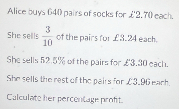 Alice buys 640 pairs of socks for £2.70 each. 
She sells  3/10  of the pairs for £3.24 each. 
She sells 52.5% of the pairs for £3.30 each. 
She sells the rest of the pairs for £3.96 each. 
Calculate her percentage proft.