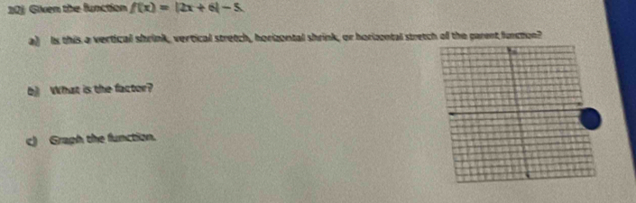 20j Given the function f(x)=|2x+6|-5
a) Is this a vertical shrink, vertical stretch, horizontal shrink, or horizental stretch of the parent function? 
b] What is the factor? 
c) Graph the function.