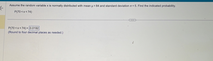 Assume the random variable x is normally distributed with mean mu =84 and standard deviation sigma =5. Find the indicated probability.
P(70
P(70 0.0192
(Round to four decimal places as needed.)