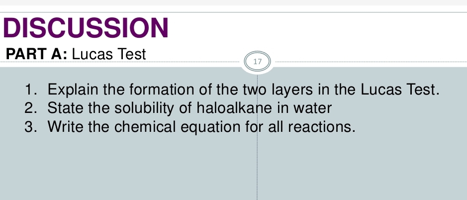 DISCUSSION 
PART A: Lucas Test 
17 
1. Explain the formation of the two layers in the Lucas Test. 
2. State the solubility of haloalkane in water 
3. Write the chemical equation for all reactions.