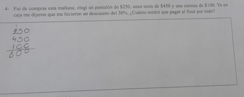 4- Fui de compras esta mañana; elegí un pantalón de $250, unos tenis de $450 y una camisa de $100. Ya en 
caja me dijeron que me hicieron un descuento del 30%, ¿Cuánto tendré que pagar al final por todo?