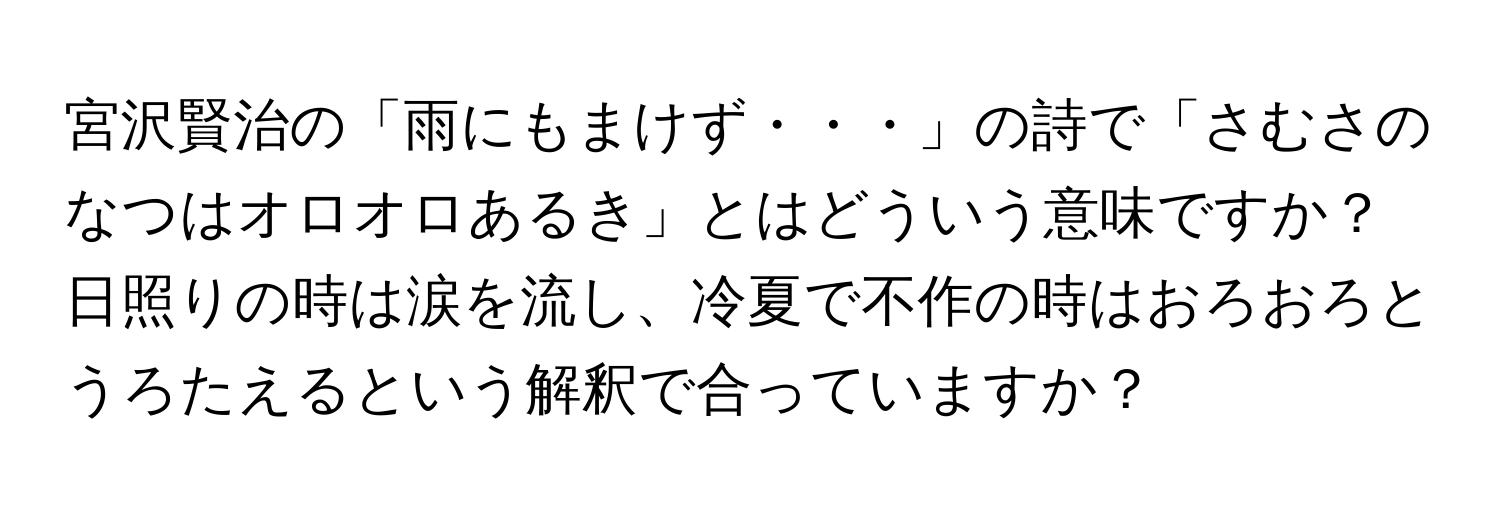 宮沢賢治の「雨にもまけず・・・」の詩で「さむさのなつはオロオロあるき」とはどういう意味ですか？日照りの時は涙を流し、冷夏で不作の時はおろおろとうろたえるという解釈で合っていますか？