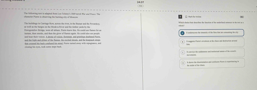 24:37
The following text is adapted from Leo Tolstoy's 1869 novel War and Peace. The
character Pierre is observing the burning city of Moscow * Mark for review
The buildings in Carriage Row, across the river, in the Bazaar and the Povarskoy, Which choice best describes the function of the underlined sentence in the text as a
as well as the barges on the Moskva River and the timber yards by the whole?
Dorogomilov Bridge, were all ablaze. Pierre knew this. He could see flames for an
instant, then smoke, and then the glow of flames again. He could also see people I underscores the inensity of the fires that are consuming the city
and hear their voices. A drone of voices, footsteps, and greetings deafened Pierre.
and the light and glister of the flames, the excited shouts, and the knapsack straps
that crossed his back confased his mind. Pierre turned away with repugnance, and It suggests Pierre's revelsion at the chaos and destruction around
him.
closing his eves, took some steps back
It corerys the suddenness and instinctual nature of the crowd's
moverents.
It shows the disorientation and confusion Pierre is experiencing in
the midst of the chaos.