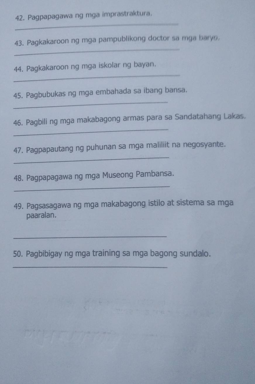 Pagpapagawa ng mga imprastraktura. 
_ 
_ 
43. Pagkakaroon ng mga pampublikong doctor sa mga baryo. 
_ 
44. Pagkakaroon ng mga iskolar ng bayan. 
_ 
45. Pagbubukas ng mga embahada sa ibang bansa. 
_ 
46. Pagbili ng mga makabagong armas para sa Sandatahang Lakas. 
_ 
47. Pagpapautang ng puhunan sa mga maliliit na negosyante. 
_ 
48. Pagpapagawa ng mga Museong Pambansa. 
49. Pagsasagawa ng mga makabagong istilo at sistema sa mga 
paaralan. 
_ 
50. Pagbibigay ng mga training sa mga bagong sundalo. 
_