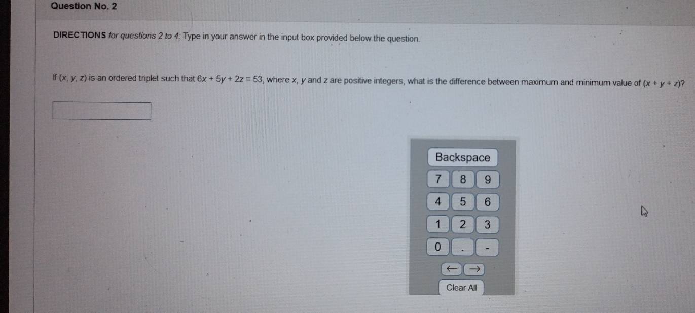 Question No. 2
DIRECTIONS for questions 2 to 4: Type in your answer in the input box provided below the question.
if(x,y,z) is an ordered triplet such that 6x+5y+2z=53 , where x, y and z are positive integers, what is the difference between maximum and minimum value of (x+y+z) ?
Backspace
7 8 9
4 5 6
1 2 3
0 . -
→
Clear All