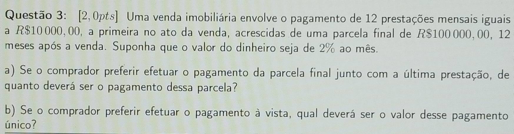 [2,0pts] Uma venda imobiliária envolve o pagamento de 12 prestações mensais iguais 
a R$10 000, 00, a primeira no ato da venda, acrescidas de uma parcela final de R$100000, 00, 12
meses após a venda. Suponha que o valor do dinheiro seja de 2% ao mês. 
a) Se o comprador preferir efetuar o pagamento da parcela final junto com a última prestação, de 
quanto deverá ser o pagamento dessa parcela? 
b) Se o comprador preferir efetuar o pagamento à vista, qual deverá ser o valor desse pagamento 
único?