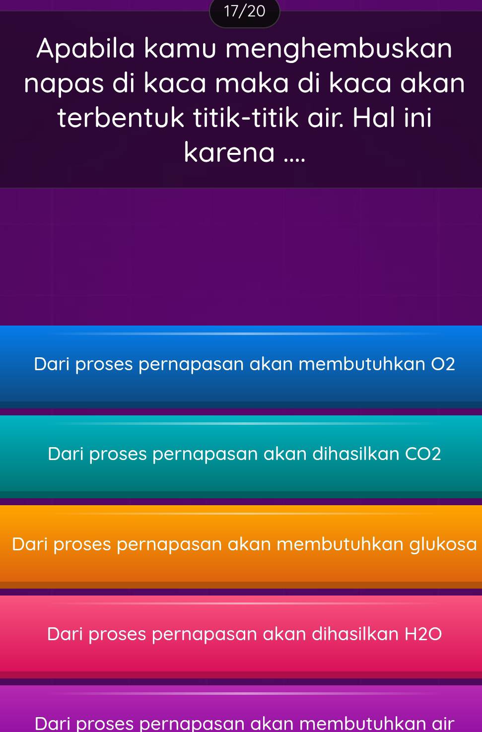 17/20
Apabila kamu menghembuskan
napas di kaca maka di kaca akan 
terbentuk titik-titik air. Hal ini
karena ....
Dari proses pernapasan akan membutuhkan O2
Dari proses pernapasan akan dihasilkan CO2
Dari proses pernapasan akan membutuhkan glukosa
Dari proses pernapasan akan dihasilkan H2O
Dari proses pernapasan akan membutuhkan air