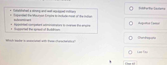 Siddhartha Gautama
Established a strong and well equipped military
Expanded the Mauryan Empire to include most of the Indian
subcontinent Augustus Caesar
Appointed competent administrators to oversee the empire
Supported the spread of Buddhism
Chandragupta
Which leader is associated with these characteristics?
Lao Tzu
Clear All