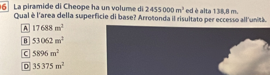 La piramide di Cheope ha un volume di 2455000m^3 ed è alta 138,8 m.
Qual è l’area della superficie di base? Arrotonda il risultato per eccesso all'unità.
A 17688m^2
B 53062m^2
C 5896m^2
D 35375m^2