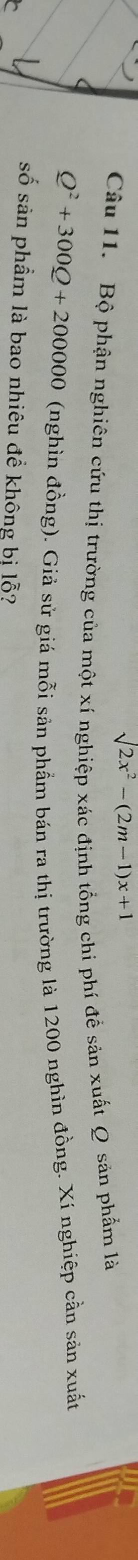 surd 2x^2-(2m-1)x+1
Câu 11. Bộ phận nghiên cứu thị trường của một xí nghiệp xác định tổng chi phí đề sản xuất Q sản phẩm là
Q^2+300Q+200000
(nghìn đồng). Giả sử giá mỗi sản phẩm bán ra thị trường là 1200 nghìn đồng. Xí nghiệp cần sản xuất 
số sản phẩm là bao nhiêu đề không bi lỗ?