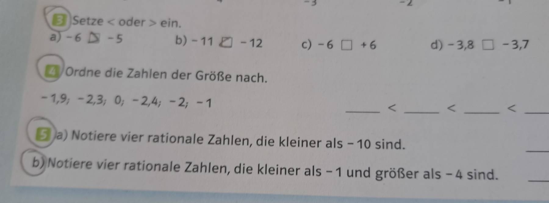 3 - 2
❸ Setze < oder > ein. 
a) - 6 -5
b) -11□ -12
c) -6□ +6 d) -3,8□ -3, 7
Z Ordne die Zahlen der Größe nach.
-1, 9; -2, 3; 0; -2, 4; -2; -1 _ < 
_ 
⑤ a) Notiere vier rationale Zahlen, die kleiner als  - 10 sind. 
b)Notiere vier rationale Zahlen, die kleiner als - 1 und größer als - 4 sind. 
_