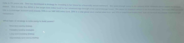 Julia is 25 yeara old. She has developed a strategy for investing in her future for a fnancally sxcure enrement. She ses wough many a to compary 4016 csses der e nise m o
match. She invests this 401K in the target date index fund for her retirement age through a low cosd brokarage hosms. She saes his muxbum essont i ts him Rlucse Jorwees to o o
into a broberage account and invests 70% in an S&P 500 index fund, 20% in a total giobal stock markes index funt and 197% is a test band mustst fast Jus of nosact es toe wnten e
retiremant
What type of strategy is Julia using to build assets?
Shad term saving stralegs
Prodatory londing stratogies
Long-temt invoaling stategy
Insmedials-tsrm saving stradegy